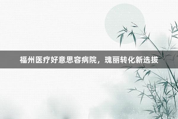 福州医疗好意思容病院，瑰丽转化新选拔