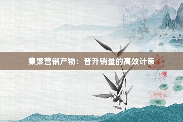 集聚营销产物：晋升销量的高效计策